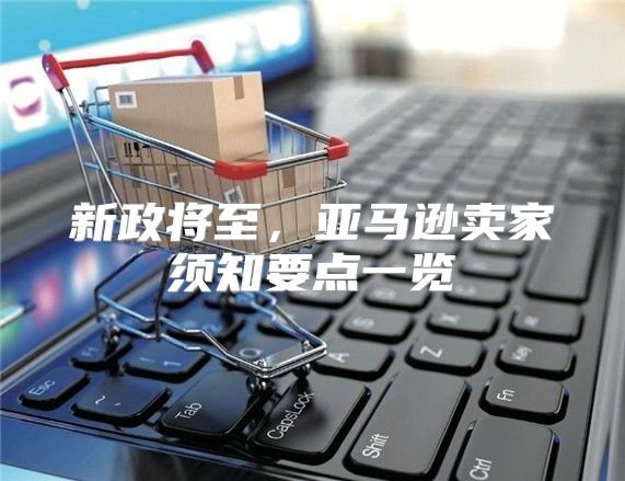 新政将至，亚马逊卖家须知要点一览
