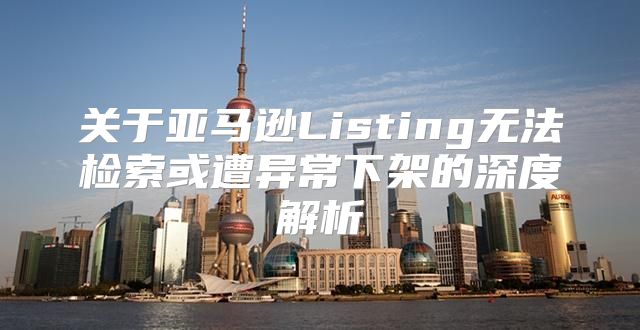 关于亚马逊Listing无法检索或遭异常下架的深度解析