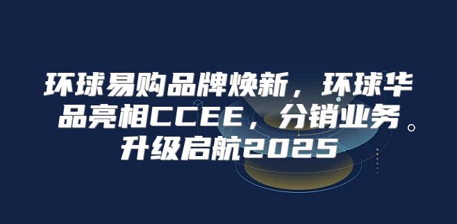环球易购品牌焕新，环球华品亮相CCEE，分销业务升级启航2025