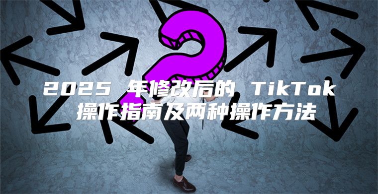 2025 年修改后的 TikTok 操作指南及两种操作方法