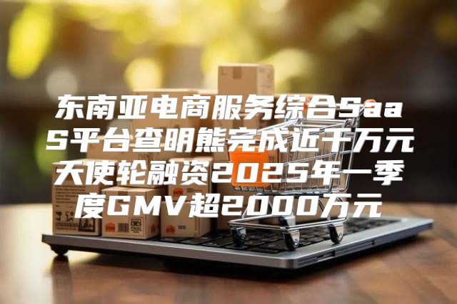 东南亚电商服务综合SaaS平台查明熊完成近千万元天使轮融资2025年一季度GMV超2000万元