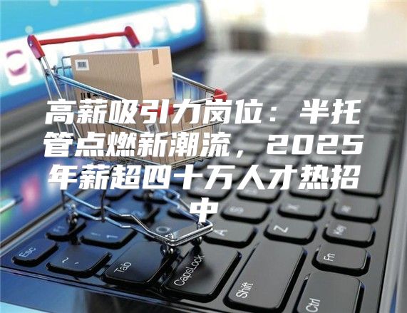 高薪吸引力岗位：半托管点燃新潮流，2025年薪超四十万人才热招中
