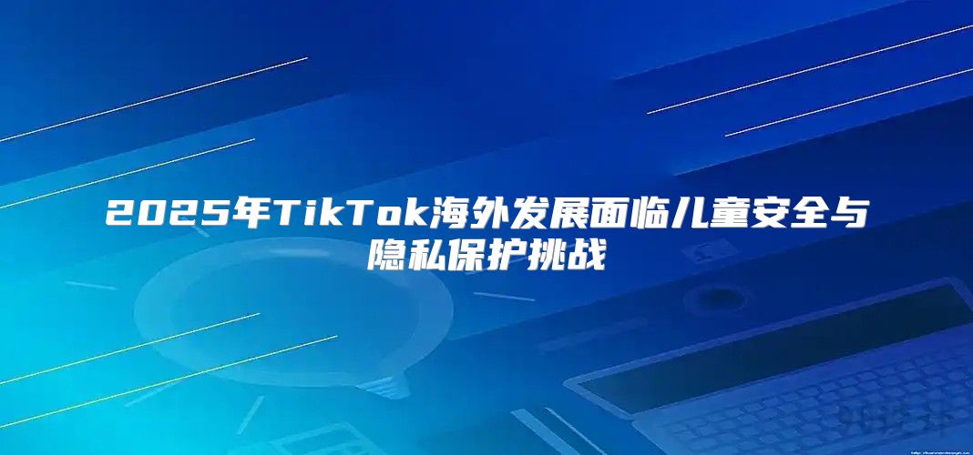 2025年TikTok海外发展面临儿童安全与隐私保护挑战