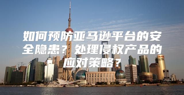如何预防亚马逊平台的安全隐患？处理侵权产品的应对策略？