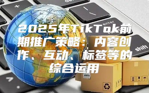 2025年TikTok前期推广策略：内容创作、互动、标签等的综合运用
