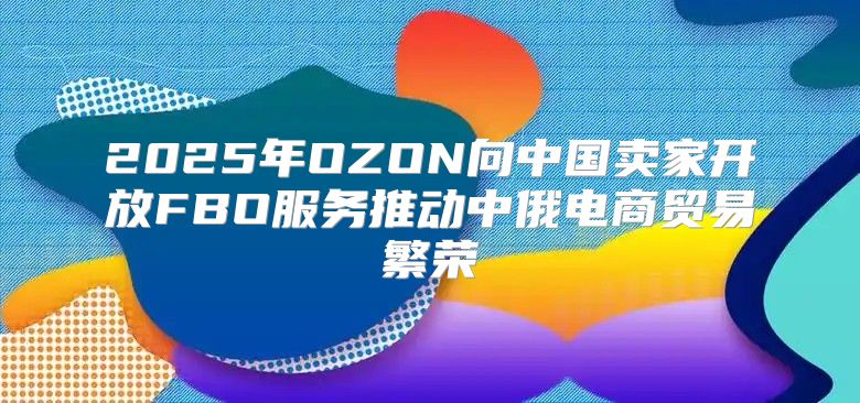 2025年OZON向中国卖家开放FBO服务推动中俄电商贸易繁荣