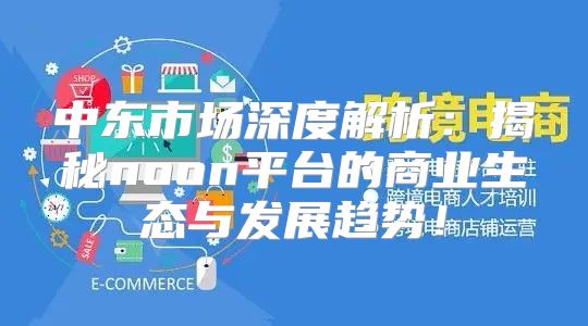 中东市场深度解析：揭秘noon平台的商业生态与发展趋势！