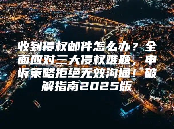 收到侵权邮件怎么办？全面应对三大侵权难题，申诉策略拒绝无效沟通！破解指南2025版