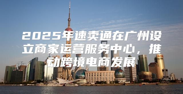 2025年速卖通在广州设立商家运营服务中心，推动跨境电商发展