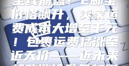 全线崩盘！E邮宝价格飙升，卖家运费成本大增至千元！包裹运费猛涨至近天价——近未来邮政涨价乱象加剧