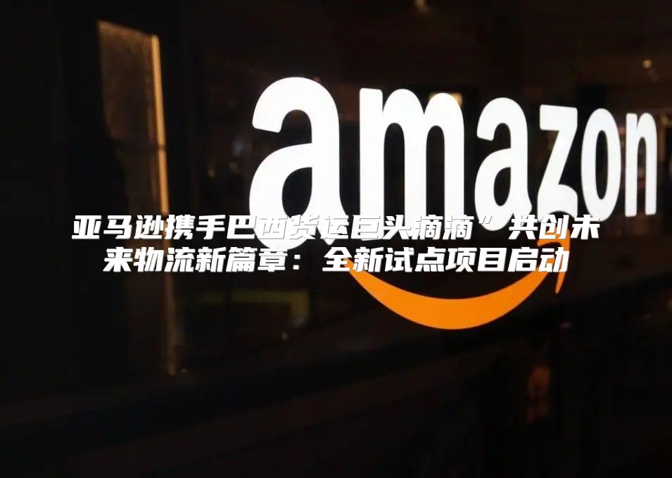 亚马逊携手巴西货运巨头滴滴”共创未来物流新篇章：全新试点项目启动
