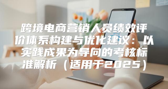 跨境电商营销人员绩效评价体系构建与优化建议：以实践成果为导向的考核标准解析适用于2025