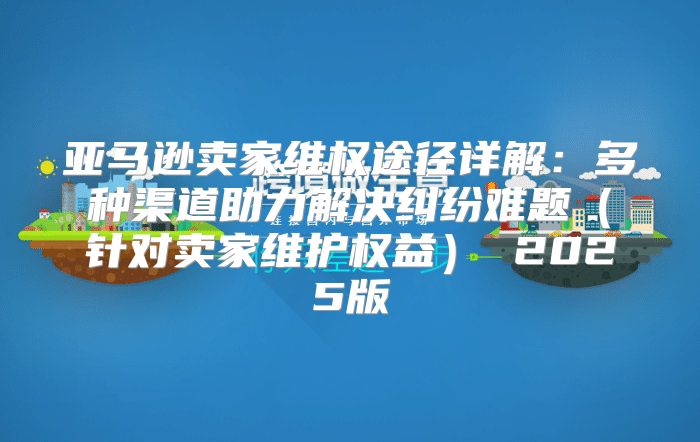 亚马逊卖家维权途径详解：多种渠道助力解决纠纷难题针对卖家维护权益 2025版
