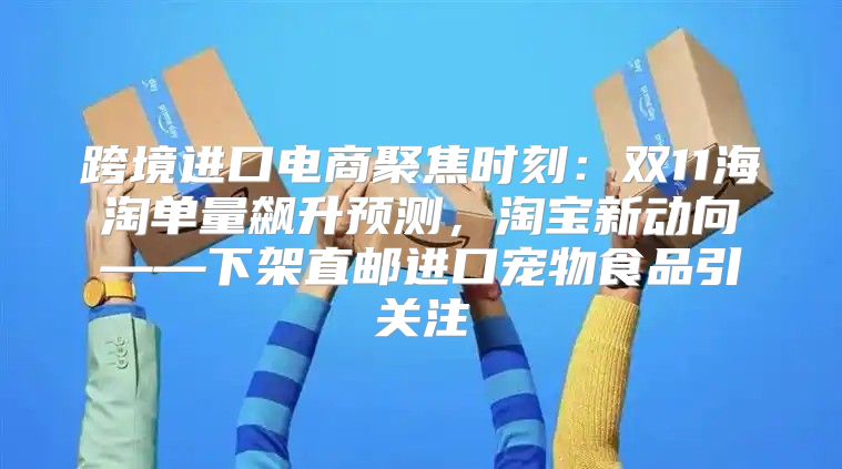 跨境进口电商聚焦时刻：双11海淘单量飙升预测，淘宝新动向——下架直邮进口宠物食品引关注