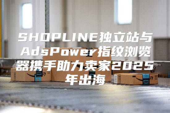 SHOPLINE独立站与AdsPower指纹浏览器携手助力卖家2025年出海