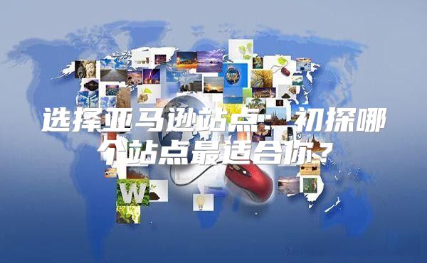 选择亚马逊站点：初探哪个站点最适合你？