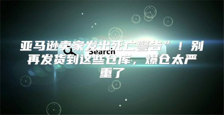 亚马逊卖家发出死亡警告”！别再发货到这些仓库，爆仓太严重了