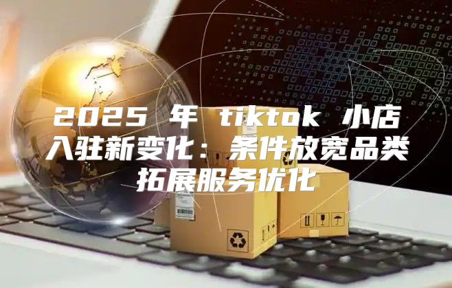 2025 年 tiktok 小店入驻新变化：条件放宽品类拓展服务优化
