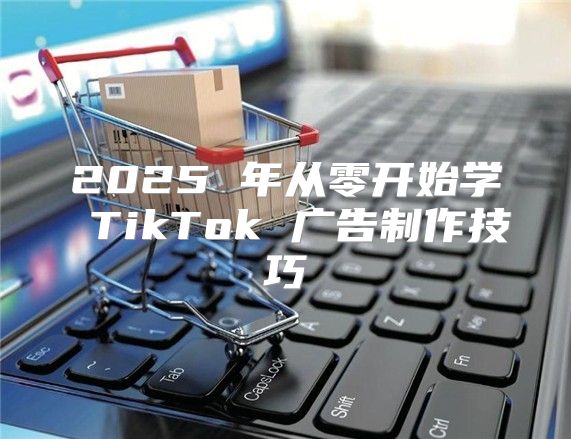 2025 年从零开始学 TikTok 广告制作技巧