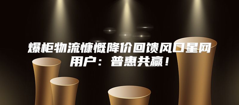 爆柜物流慷慨降价回馈风口星网用户：普惠共赢！