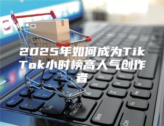 2025年如何成为TikTok小时榜高人气创作者