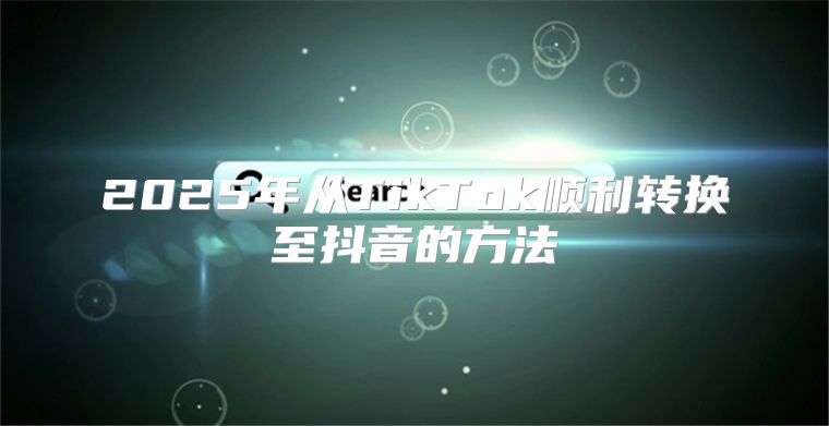 2025年从TikTok顺利转换至抖音的方法