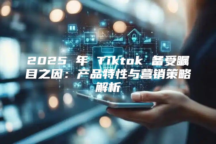 2025 年 Tiktok 备受瞩目之因：产品特性与营销策略解析