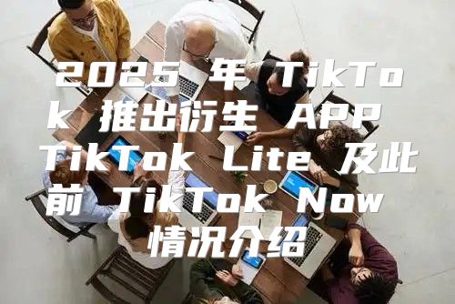2025 年 TikTok 推出衍生 APP TikTok Lite 及此前 TikTok Now 情况介绍