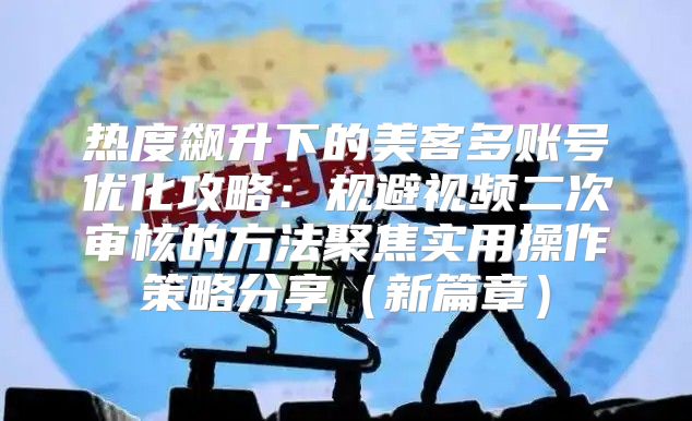 热度飙升下的美客多账号优化攻略：规避视频二次审核的方法聚焦实用操作策略分享新篇章