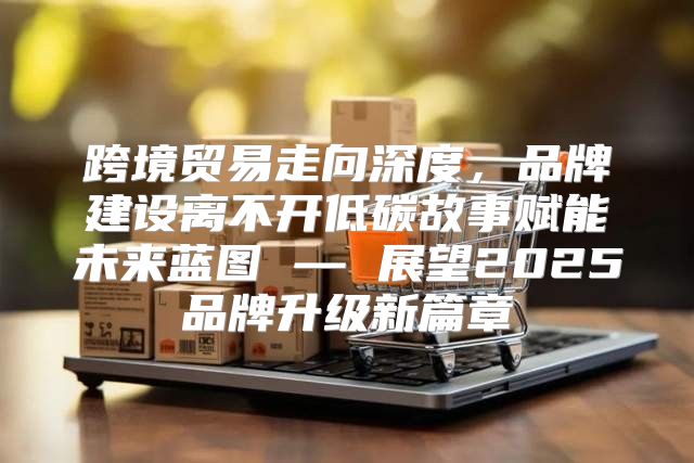 跨境贸易走向深度，品牌建设离不开低碳故事赋能未来蓝图 — 展望2025品牌升级新篇章