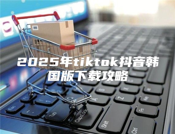 2025年tiktok抖音韩国版下载攻略