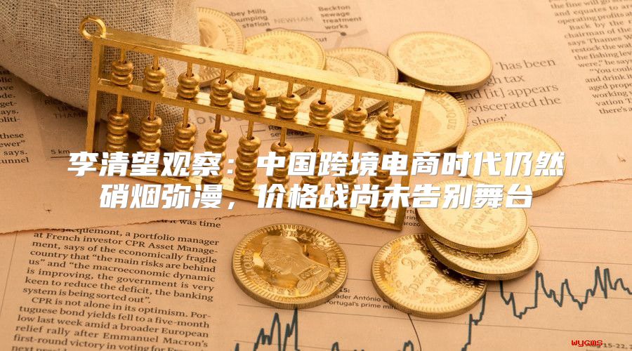 李清望观察：中国跨境电商时代仍然硝烟弥漫，价格战尚未告别舞台