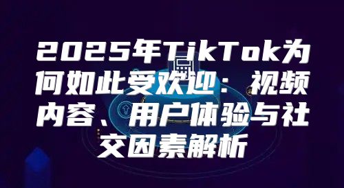 2025年TikTok为何如此受欢迎：视频内容、用户体验与社交因素解析