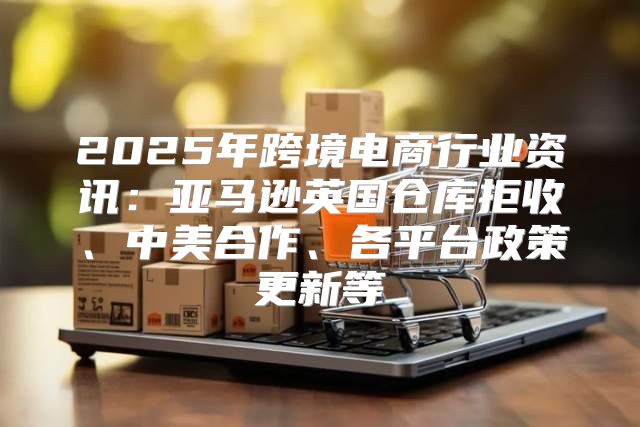 2025年跨境电商行业资讯：亚马逊英国仓库拒收、中美合作、各平台政策更新等