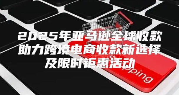 2025年亚马逊全球收款助力跨境电商收款新选择及限时钜惠活动