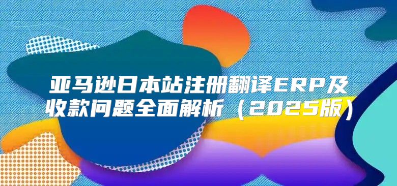 亚马逊日本站注册翻译ERP及收款问题全面解析2025版