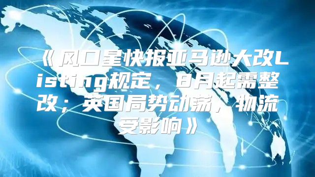 风口星快报亚马逊大改Listing规定，8月起需整改；英国局势动荡，物流受影响