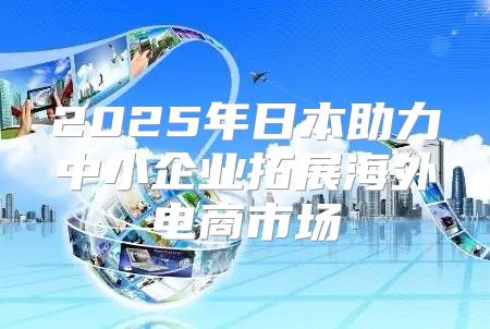 2025年日本助力中小企业拓展海外电商市场