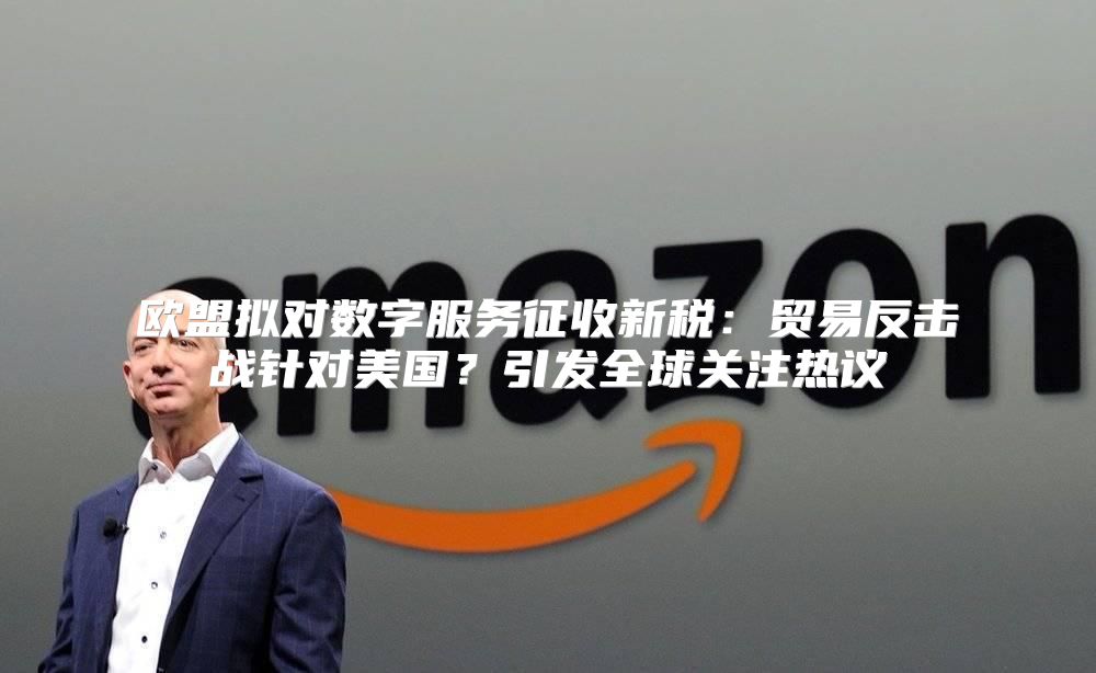 欧盟拟对数字服务征收新税：贸易反击战针对美国？引发全球关注热议