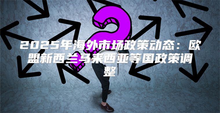 2025年海外市场政策动态：欧盟新西兰马来西亚等国政策调整