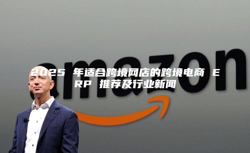 2025 年适合跨境网店的跨境电商 ERP 推荐及行业新闻