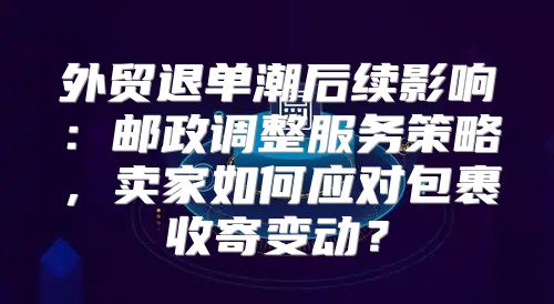 外贸退单潮后续影响：邮政调整服务策略，卖家如何应对包裹收寄变动？