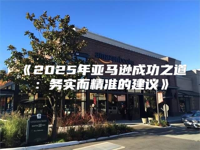 2025年亚马逊成功之道：务实而精准的建议