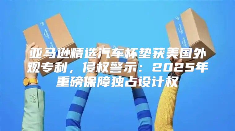 亚马逊精选汽车杯垫获美国外观专利，侵权警示：2025年重磅保障独占设计权