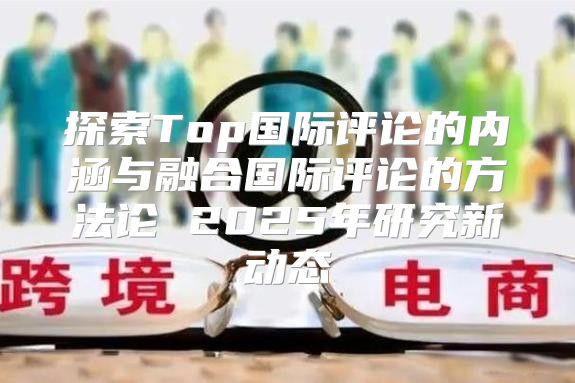 探索Top国际评论的内涵与融合国际评论的方法论 2025年研究新动态