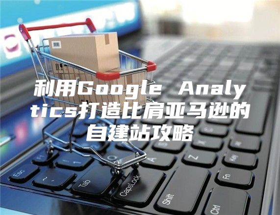 利用Google Analytics打造比肩亚马逊的自建站攻略