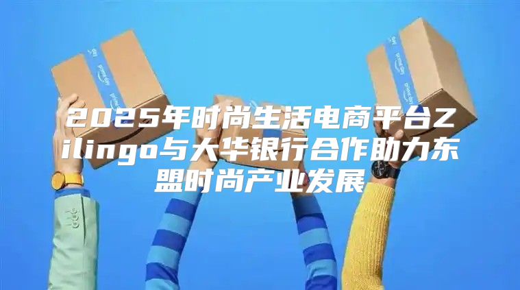 2025年时尚生活电商平台Zilingo与大华银行合作助力东盟时尚产业发展