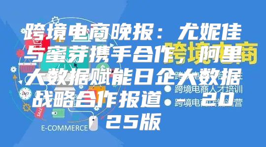 跨境电商晚报：尤妮佳与蜜芽携手合作，阿里大数据赋能日企大数据战略合作报道 - 2025版