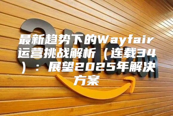 最新趋势下的Wayfair运营挑战解析连载34：展望2025年解决方案