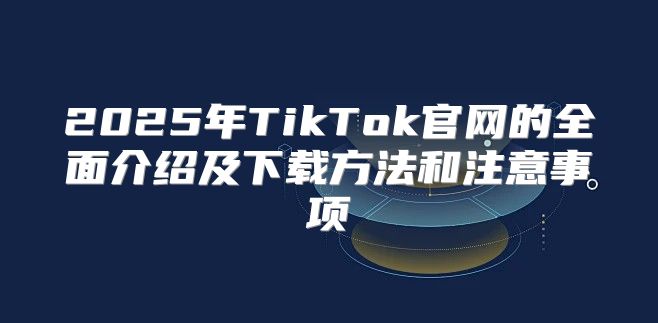 2025年TikTok官网的全面介绍及下载方法和注意事项